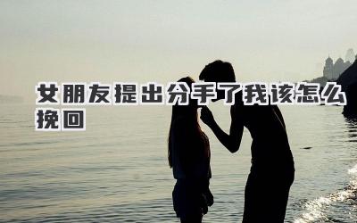 女朋友提出分手了我该怎么挽回