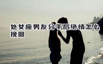 处女座男友分手后绝情怎么挽回