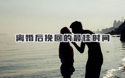 离婚后挽回的最佳时间