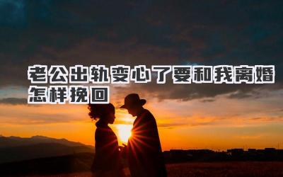 老公出轨变心了要和我离婚怎样挽回