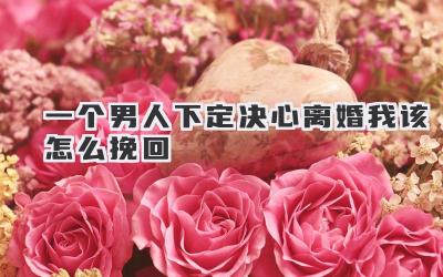 一个男人下定决心离婚我该怎么挽回