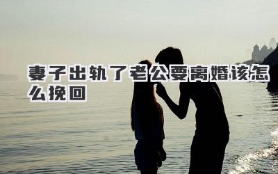 妻子出轨了老公要离婚该怎么挽回