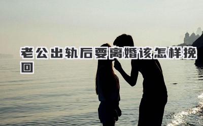 老公出轨后要离婚该怎样挽回