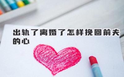 出轨了离婚了怎样挽回前夫的心