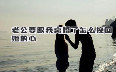 老公要跟我离婚了怎么挽回她的心