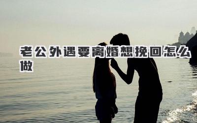 老公外遇要离婚想挽回怎么做