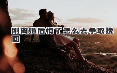 刚离婚后悔了怎么去争取挽回