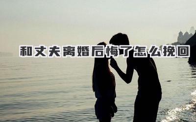 和丈夫离婚后悔了怎么挽回