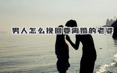 男人怎么挽回要离婚的老婆