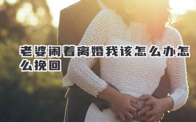 老婆闹着离婚我该怎么办怎么挽回