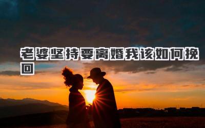 老婆坚持要离婚我该如何挽回