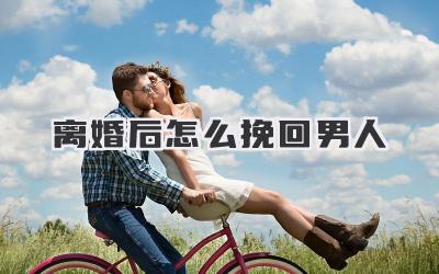 离婚后怎么挽回男人