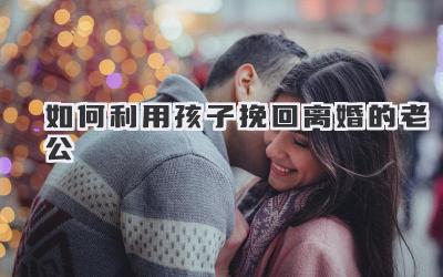 如何利用孩子挽回离婚的老公