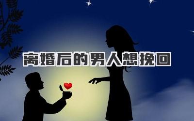 离婚后的男人想挽回