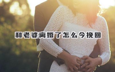 和老婆离婚了怎么今挽回