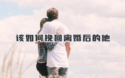 该如何挽回离婚后的他