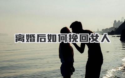 离婚后如何挽回女人