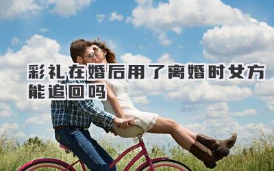 彩礼在婚后用了离婚时女方能追回吗