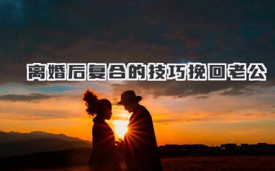 离婚后复合的技巧挽回老公