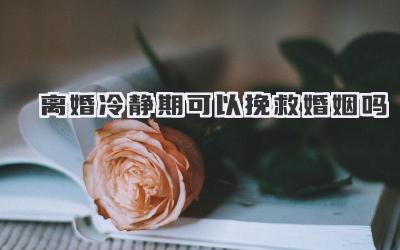 离婚冷静期可以挽救婚姻吗