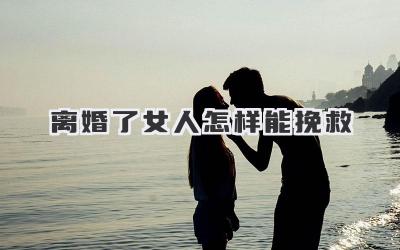 离婚了女人怎样能挽救