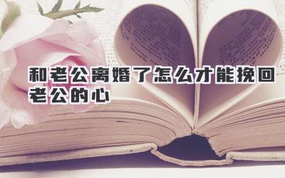 和老公离婚了怎么才能挽回老公的心