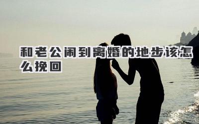 和老公闹到离婚的地步该怎么挽回