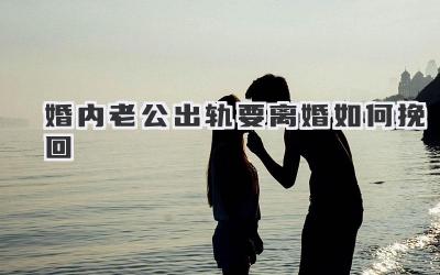 婚内老公出轨要离婚如何挽回