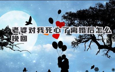 老婆对我死心了离婚后怎么挽回