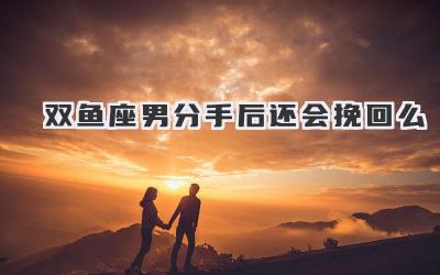 双鱼座男分手后还会挽回么