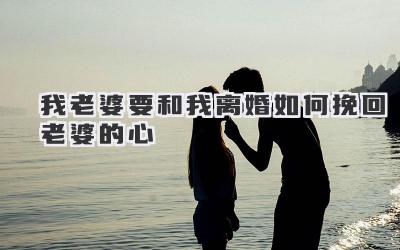 我老婆要和我离婚如何挽回老婆的心