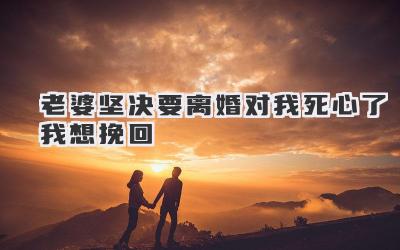 老婆坚决要离婚对我死心了我想挽回