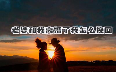 老婆和我离婚了我怎么挽回