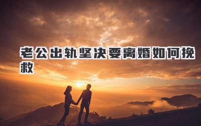 老公出轨坚决要离婚如何挽救