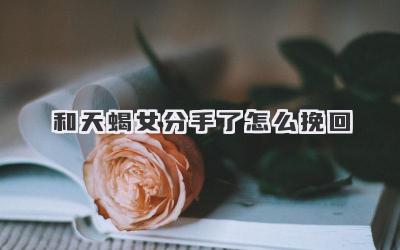 和天蝎女分手了怎么挽回