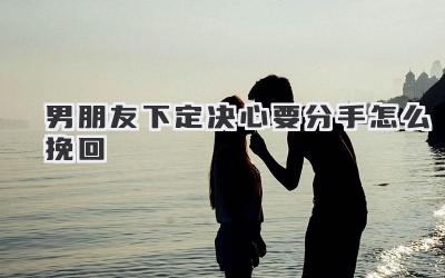 男朋友下定决心要分手怎么挽回